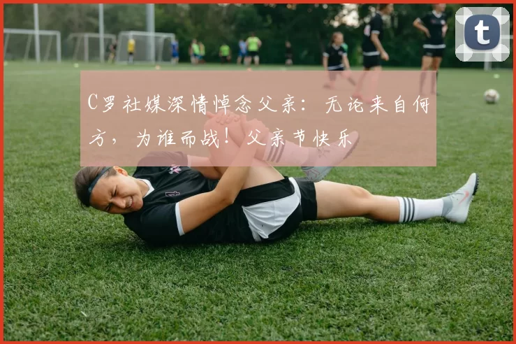 C罗社媒深情悼念父亲：无论来自何方，为谁而战！父亲节快乐️