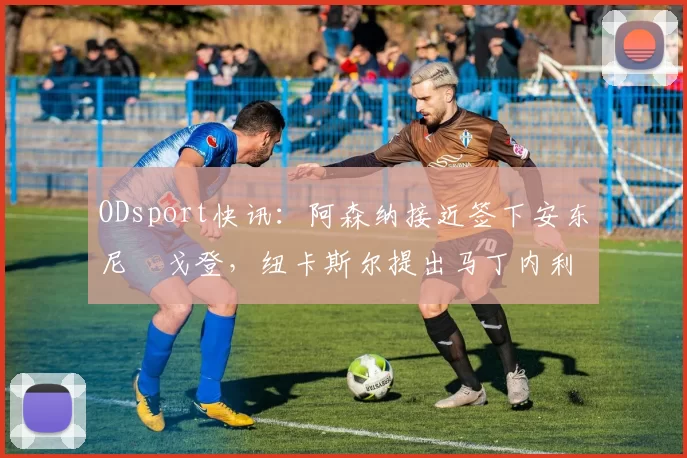 ODsport快讯：阿森纳接近签下安东尼・戈登，纽卡斯尔提出马丁内利交换条件_交易_球员_谈判