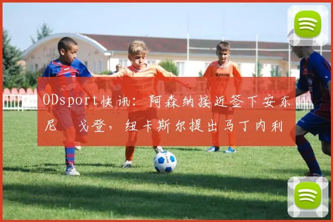 ODsport快讯：阿森纳接近签下安东尼・戈登，纽卡斯尔提出马丁内利交换条件_交易_球员_谈判