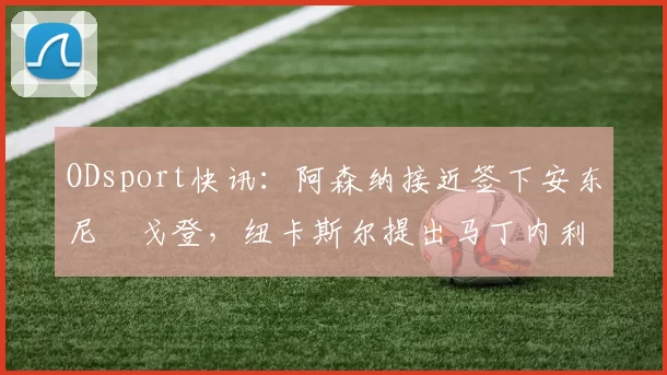 ODsport快讯：阿森纳接近签下安东尼・戈登，纽卡斯尔提出马丁内利交换条件_交易_球员_谈判