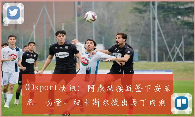 ODsport快讯：阿森纳接近签下安东尼・戈登，纽卡斯尔提出马丁内利交换条件_交易_球员_谈判