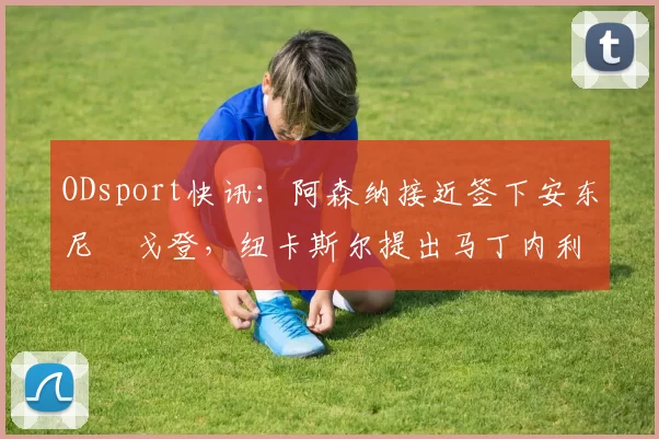 ODsport快讯：阿森纳接近签下安东尼・戈登，纽卡斯尔提出马丁内利交换条件_交易_球员_谈判