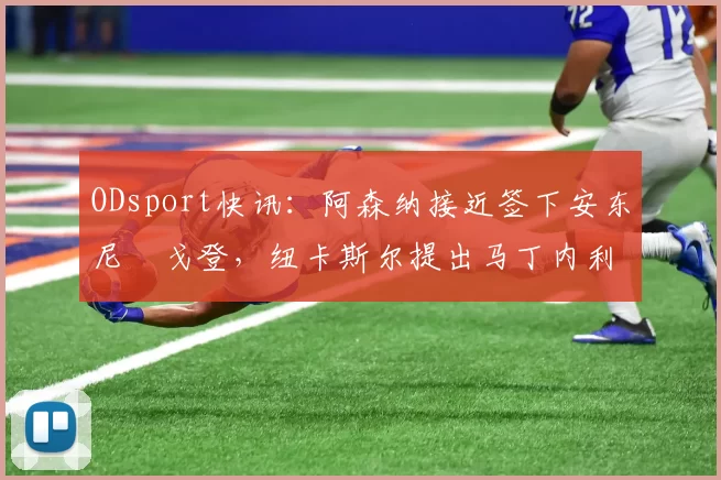 ODsport快讯：阿森纳接近签下安东尼・戈登，纽卡斯尔提出马丁内利交换条件_交易_球员_谈判