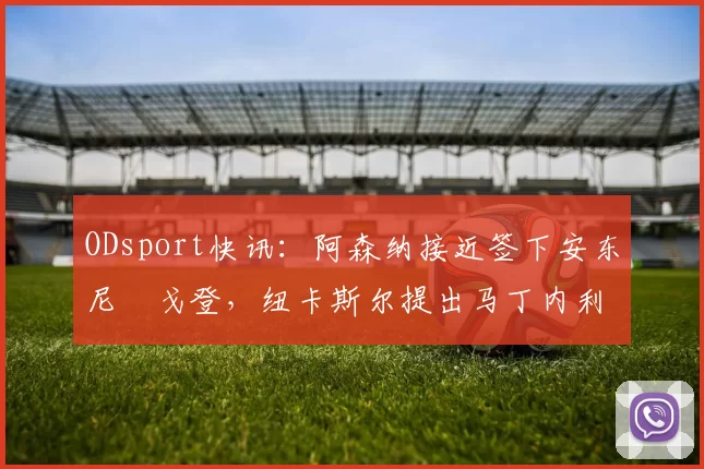 ODsport快讯：阿森纳接近签下安东尼・戈登，纽卡斯尔提出马丁内利交换条件_交易_球员_谈判