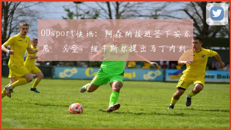 ODsport快讯:阿森纳接近签下安东尼・戈登,纽卡斯尔提出马丁内利交换条件_交易_球员_谈判