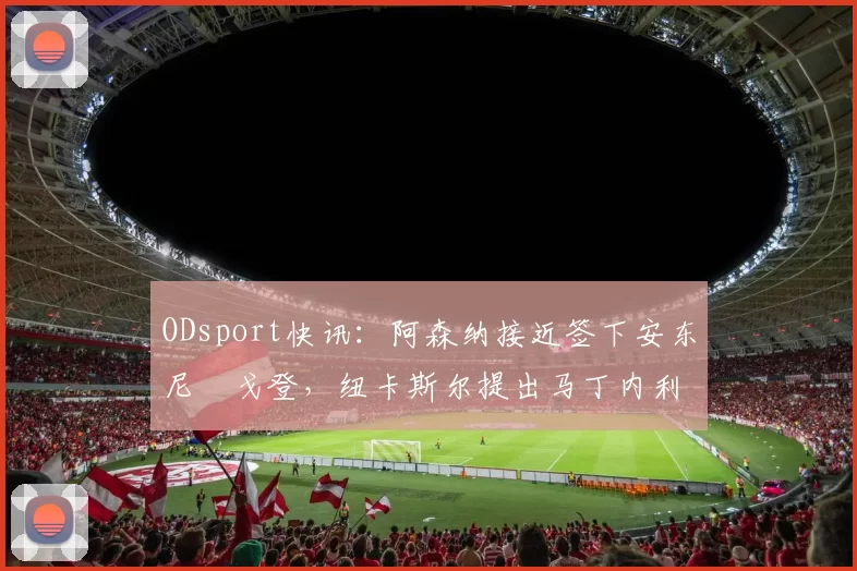 ODsport快讯:阿森纳接近签下安东尼・戈登,纽卡斯尔提出马丁内利交换条件_交易_球员_谈判