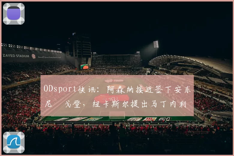 ODsport快讯：阿森纳接近签下安东尼・戈登，纽卡斯尔提出马丁内利交换条件_交易_球员_谈判