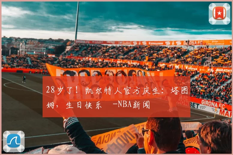 28岁了！凯尔特人官方庆生：塔图姆，生日快乐️-NBA新闻