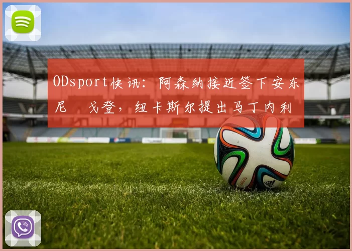 ODsport快讯：阿森纳接近签下安东尼・戈登，纽卡斯尔提出马丁内利交换条件_交易_球员_谈判