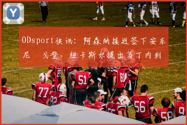 ODsport快讯:阿森纳接近签下安东尼・戈登,纽卡斯尔提出马丁内利交换条件_交易_球员_谈判