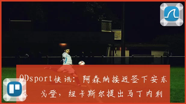 ODsport快讯:阿森纳接近签下安东尼・戈登,纽卡斯尔提出马丁内利交换条件_交易_球员_谈判