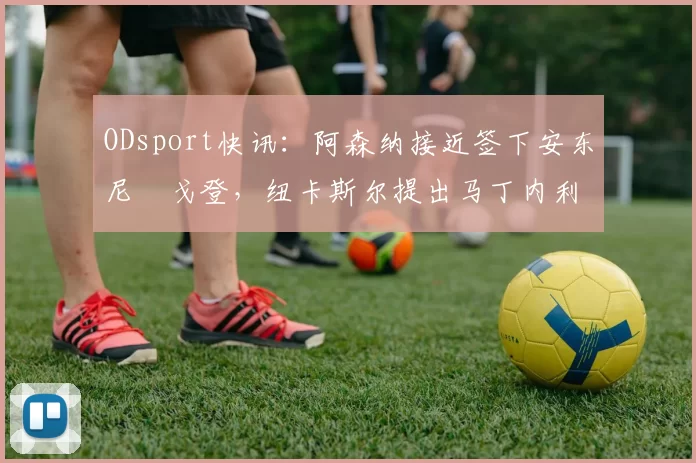 ODsport快讯:阿森纳接近签下安东尼・戈登,纽卡斯尔提出马丁内利交换条件_交易_球员_谈判