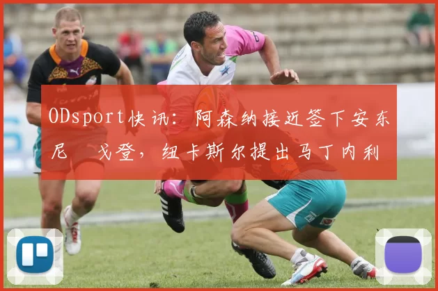 ODsport快讯：阿森纳接近签下安东尼・戈登，纽卡斯尔提出马丁内利交换条件_交易_球员_谈判