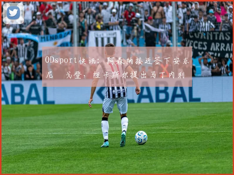 ODsport快讯：阿森纳接近签下安东尼・戈登，纽卡斯尔提出马丁内利交换条件_交易_球员_谈判