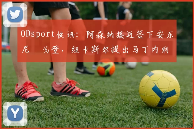 ODsport快讯：阿森纳接近签下安东尼・戈登，纽卡斯尔提出马丁内利交换条件_交易_球员_谈判