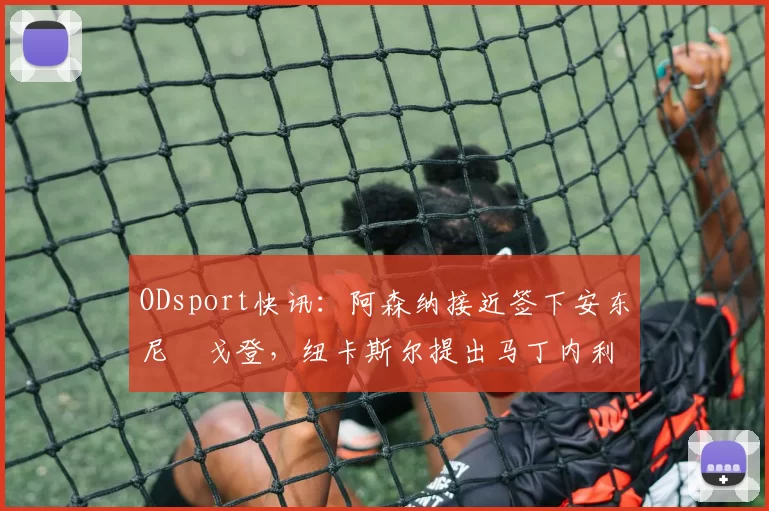 ODsport快讯:阿森纳接近签下安东尼・戈登,纽卡斯尔提出马丁内利交换条件_交易_球员_谈判