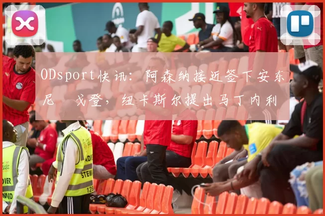 ODsport快讯：阿森纳接近签下安东尼・戈登，纽卡斯尔提出马丁内利交换条件_交易_球员_谈判