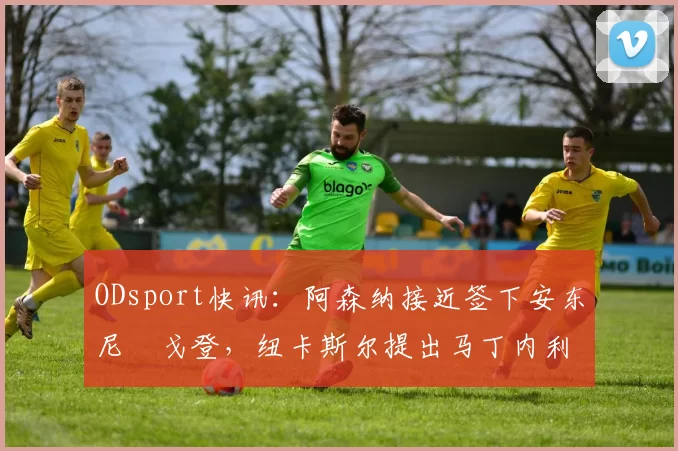 ODsport快讯：阿森纳接近签下安东尼・戈登，纽卡斯尔提出马丁内利交换条件_交易_球员_谈判