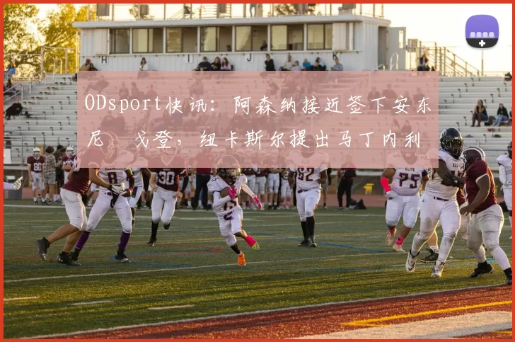 ODsport快讯：阿森纳接近签下安东尼・戈登，纽卡斯尔提出马丁内利交换条件_交易_球员_谈判