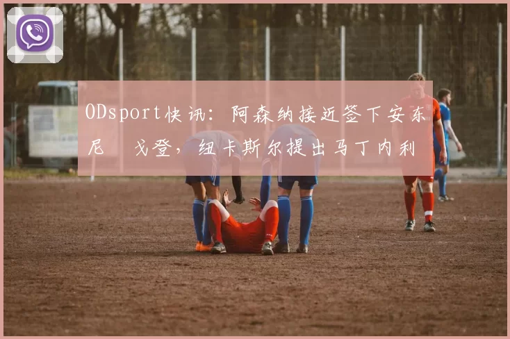 ODsport快讯:阿森纳接近签下安东尼・戈登,纽卡斯尔提出马丁内利交换条件_交易_球员_谈判