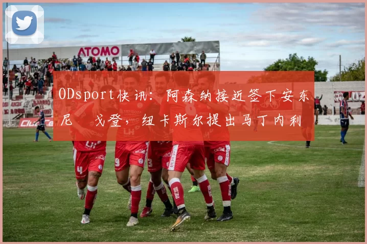 ODsport快讯:阿森纳接近签下安东尼・戈登,纽卡斯尔提出马丁内利交换条件_交易_球员_谈判