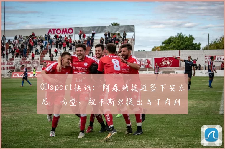 ODsport快讯:阿森纳接近签下安东尼・戈登,纽卡斯尔提出马丁内利交换条件_交易_球员_谈判