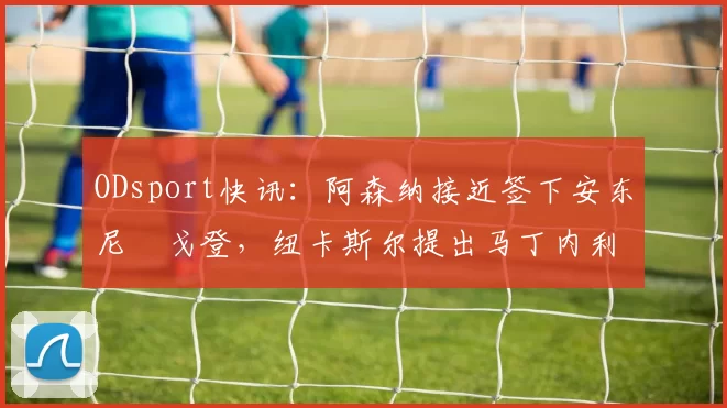 ODsport快讯：阿森纳接近签下安东尼・戈登，纽卡斯尔提出马丁内利交换条件_交易_球员_谈判