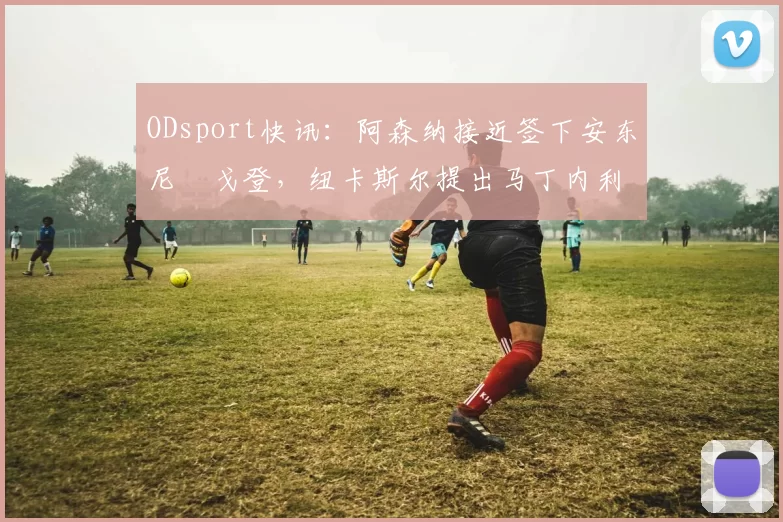 ODsport快讯：阿森纳接近签下安东尼・戈登，纽卡斯尔提出马丁内利交换条件_交易_球员_谈判