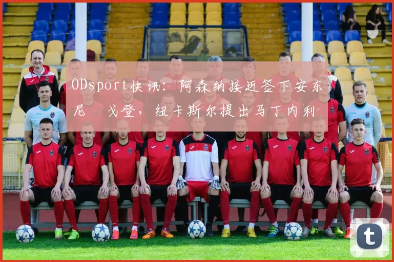 ODsport快讯：阿森纳接近签下安东尼・戈登，纽卡斯尔提出马丁内利交换条件_交易_球员_谈判