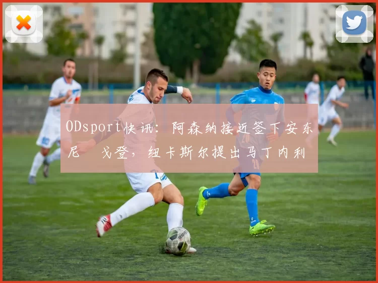 ODsport快讯：阿森纳接近签下安东尼・戈登，纽卡斯尔提出马丁内利交换条件_交易_球员_谈判