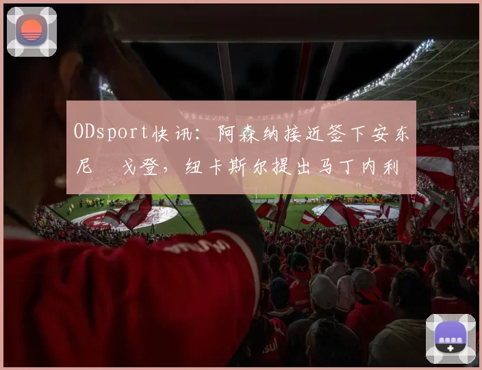ODsport快讯：阿森纳接近签下安东尼・戈登，纽卡斯尔提出马丁内利交换条件_交易_球员_谈判