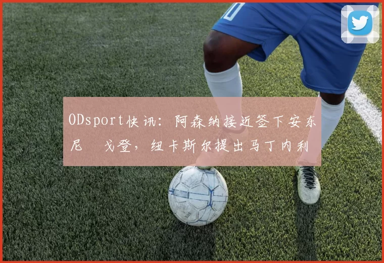 ODsport快讯：阿森纳接近签下安东尼・戈登，纽卡斯尔提出马丁内利交换条件_交易_球员_谈判