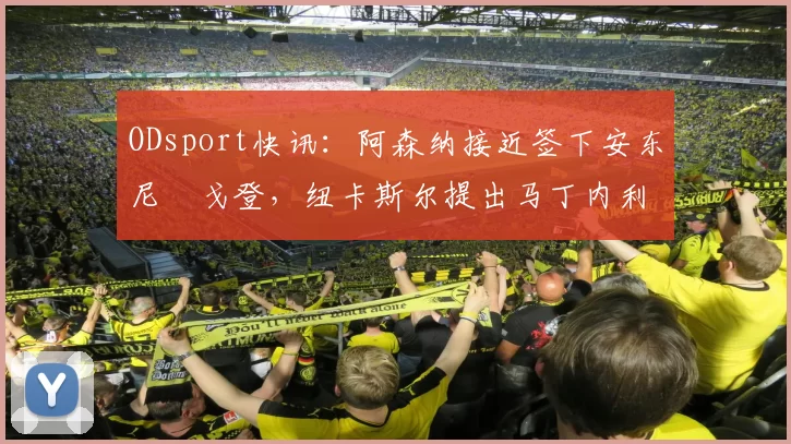 ODsport快讯:阿森纳接近签下安东尼・戈登,纽卡斯尔提出马丁内利交换条件_交易_球员_谈判