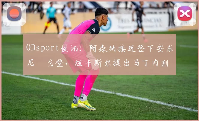ODsport快讯:阿森纳接近签下安东尼・戈登,纽卡斯尔提出马丁内利交换条件_交易_球员_谈判