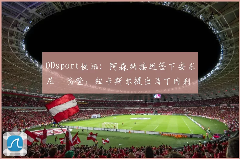 ODsport快讯:阿森纳接近签下安东尼・戈登,纽卡斯尔提出马丁内利交换条件_交易_球员_谈判