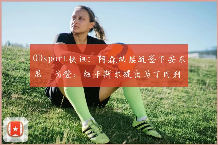 ODsport快讯：阿森纳接近签下安东尼・戈登，纽卡斯尔提出马丁内利交换条件_交易_球员_谈判
