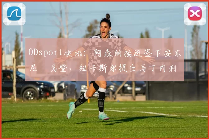 ODsport快讯：阿森纳接近签下安东尼・戈登，纽卡斯尔提出马丁内利交换条件_交易_球员_谈判