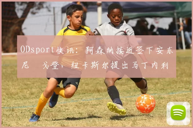 ODsport快讯：阿森纳接近签下安东尼・戈登，纽卡斯尔提出马丁内利交换条件_交易_球员_谈判