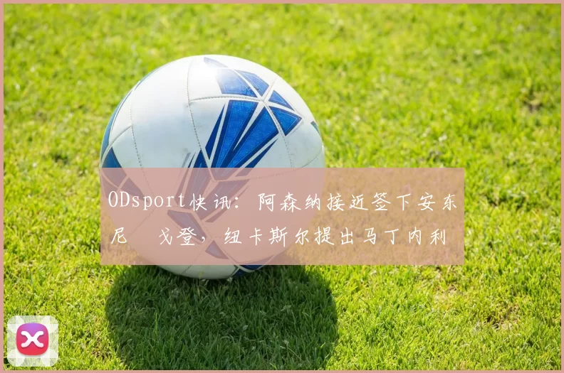 ODsport快讯：阿森纳接近签下安东尼・戈登，纽卡斯尔提出马丁内利交换条件_交易_球员_谈判