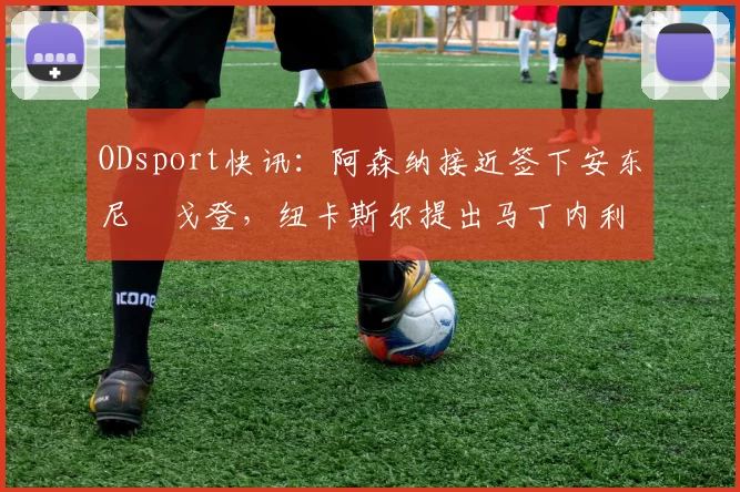 ODsport快讯:阿森纳接近签下安东尼・戈登,纽卡斯尔提出马丁内利交换条件_交易_球员_谈判