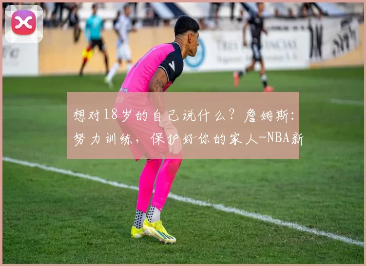 想对18岁的自己说什么？詹姆斯：努力训练，保护好你的家人-NBA新闻
