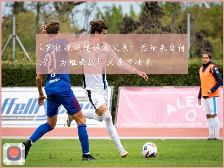 C罗社媒深情悼念父亲：无论来自何方，为谁而战！父亲节快乐️