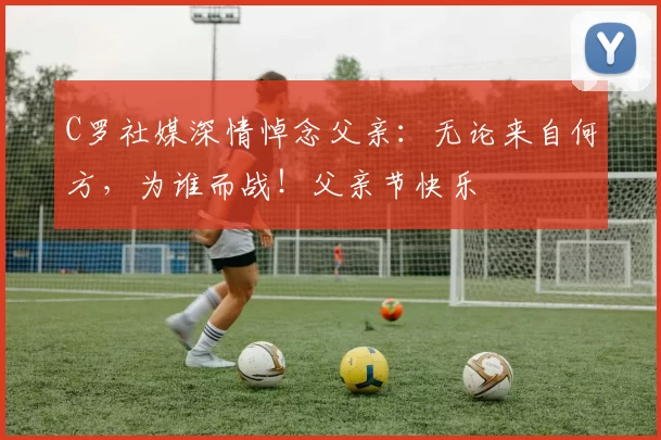 C罗社媒深情悼念父亲:无论来自何方,为谁而战!父亲节快乐️