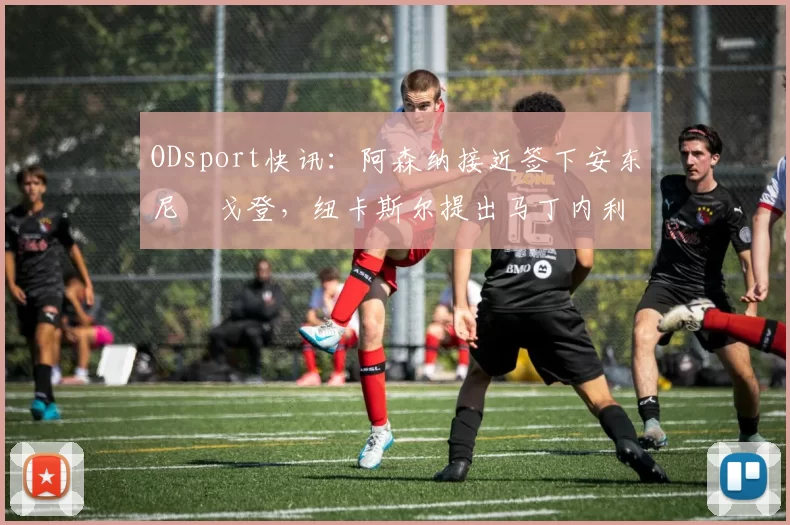 ODsport快讯:阿森纳接近签下安东尼・戈登,纽卡斯尔提出马丁内利交换条件_交易_球员_谈判