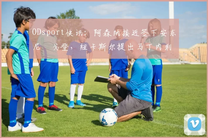 ODsport快讯：阿森纳接近签下安东尼・戈登，纽卡斯尔提出马丁内利交换条件_交易_球员_谈判