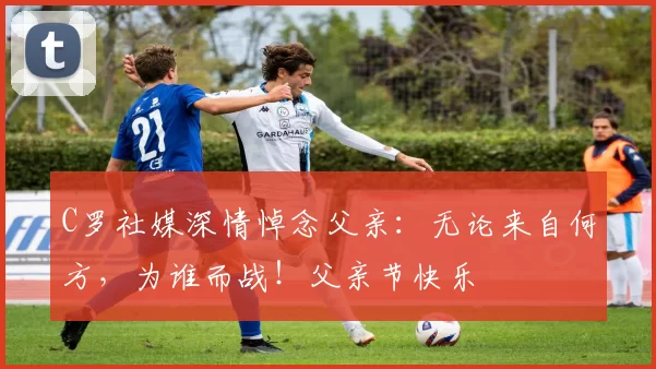 C罗社媒深情悼念父亲:无论来自何方,为谁而战!父亲节快乐️