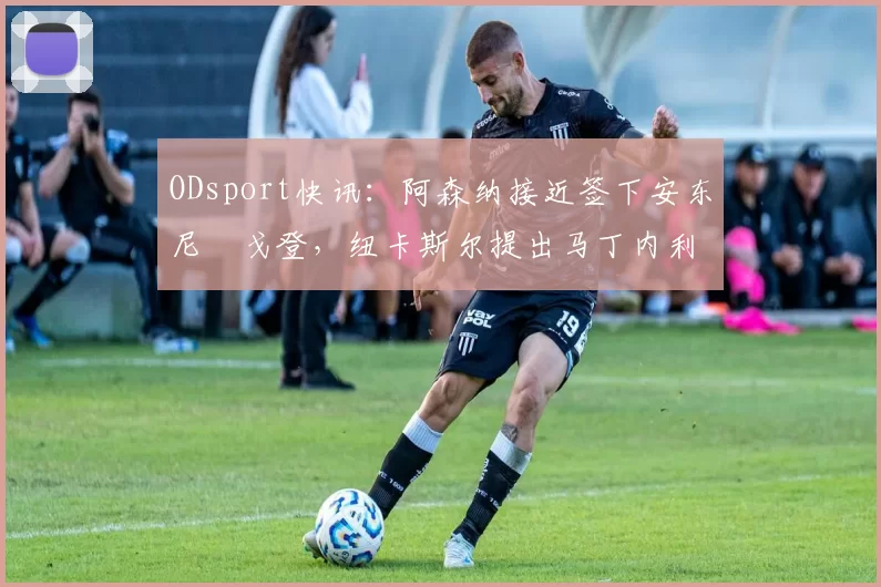 ODsport快讯：阿森纳接近签下安东尼・戈登，纽卡斯尔提出马丁内利交换条件_交易_球员_谈判