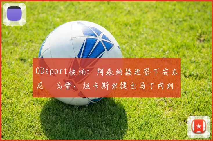 ODsport快讯：阿森纳接近签下安东尼・戈登，纽卡斯尔提出马丁内利交换条件_交易_球员_谈判