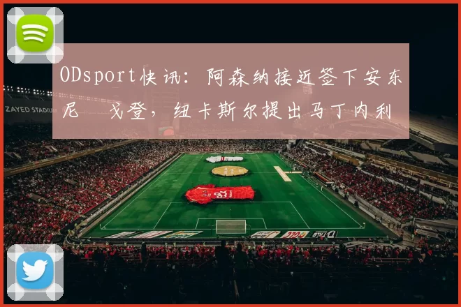 ODsport快讯：阿森纳接近签下安东尼・戈登，纽卡斯尔提出马丁内利交换条件_交易_球员_谈判