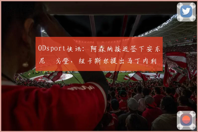 ODsport快讯：阿森纳接近签下安东尼・戈登，纽卡斯尔提出马丁内利交换条件_交易_球员_谈判